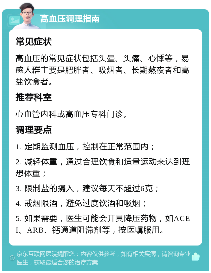 高血压调理指南 常见症状 高血压的常见症状包括头晕、头痛、心悸等，易感人群主要是肥胖者、吸烟者、长期熬夜者和高盐饮食者。 推荐科室 心血管内科或高血压专科门诊。 调理要点 1. 定期监测血压，控制在正常范围内； 2. 减轻体重，通过合理饮食和适量运动来达到理想体重； 3. 限制盐的摄入，建议每天不超过6克； 4. 戒烟限酒，避免过度饮酒和吸烟； 5. 如果需要，医生可能会开具降压药物，如ACEI、ARB、钙通道阻滞剂等，按医嘱服用。