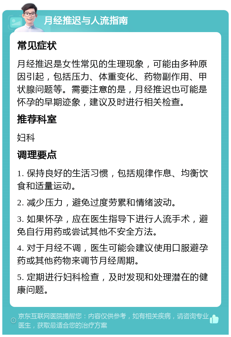 月经推迟与人流指南 常见症状 月经推迟是女性常见的生理现象，可能由多种原因引起，包括压力、体重变化、药物副作用、甲状腺问题等。需要注意的是，月经推迟也可能是怀孕的早期迹象，建议及时进行相关检查。 推荐科室 妇科 调理要点 1. 保持良好的生活习惯，包括规律作息、均衡饮食和适量运动。 2. 减少压力，避免过度劳累和情绪波动。 3. 如果怀孕，应在医生指导下进行人流手术，避免自行用药或尝试其他不安全方法。 4. 对于月经不调，医生可能会建议使用口服避孕药或其他药物来调节月经周期。 5. 定期进行妇科检查，及时发现和处理潜在的健康问题。