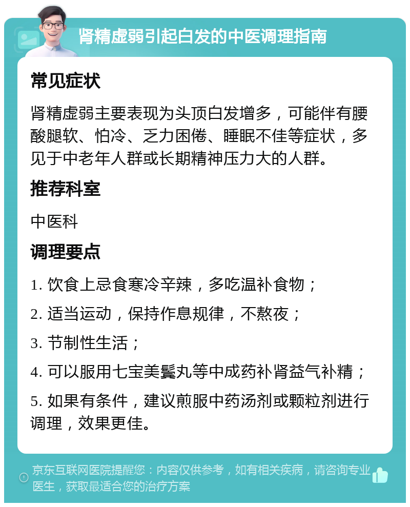 肾精虚弱引起白发的中医调理指南 常见症状 肾精虚弱主要表现为头顶白发增多，可能伴有腰酸腿软、怕冷、乏力困倦、睡眠不佳等症状，多见于中老年人群或长期精神压力大的人群。 推荐科室 中医科 调理要点 1. 饮食上忌食寒冷辛辣，多吃温补食物； 2. 适当运动，保持作息规律，不熬夜； 3. 节制性生活； 4. 可以服用七宝美鬓丸等中成药补肾益气补精； 5. 如果有条件，建议煎服中药汤剂或颗粒剂进行调理，效果更佳。