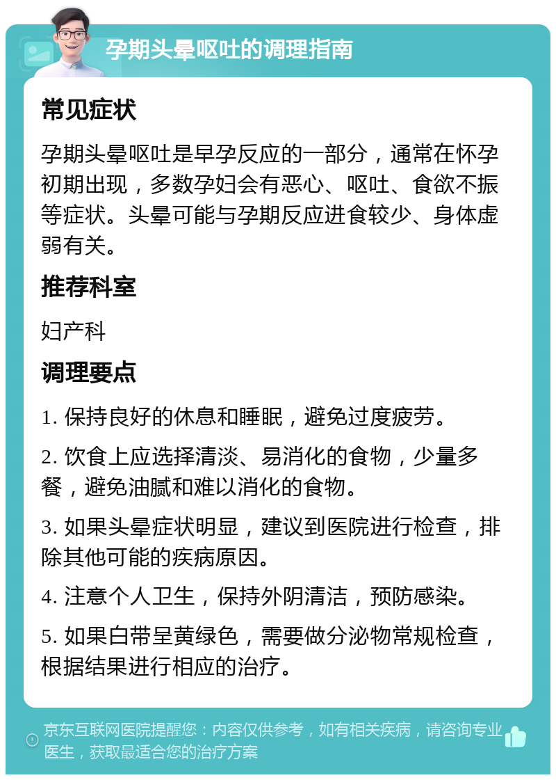 孕期头晕呕吐的调理指南 常见症状 孕期头晕呕吐是早孕反应的一部分，通常在怀孕初期出现，多数孕妇会有恶心、呕吐、食欲不振等症状。头晕可能与孕期反应进食较少、身体虚弱有关。 推荐科室 妇产科 调理要点 1. 保持良好的休息和睡眠，避免过度疲劳。 2. 饮食上应选择清淡、易消化的食物，少量多餐，避免油腻和难以消化的食物。 3. 如果头晕症状明显，建议到医院进行检查，排除其他可能的疾病原因。 4. 注意个人卫生，保持外阴清洁，预防感染。 5. 如果白带呈黄绿色，需要做分泌物常规检查，根据结果进行相应的治疗。