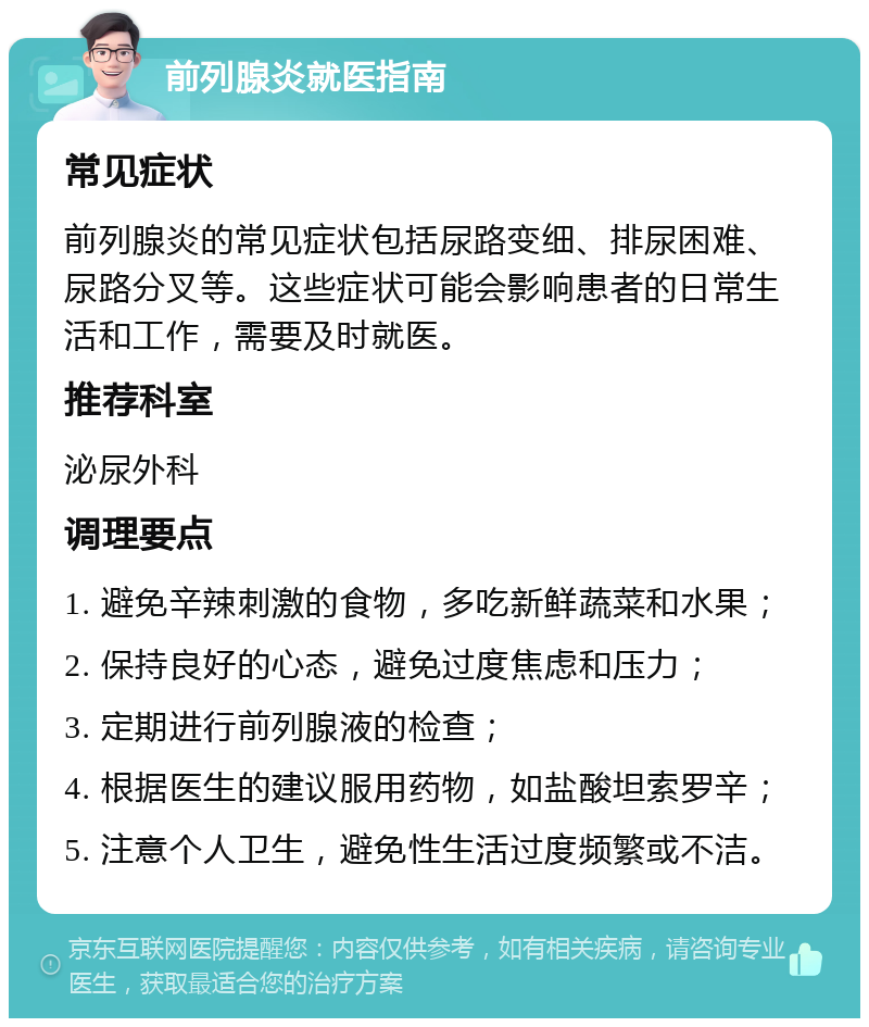 前列腺炎就医指南 常见症状 前列腺炎的常见症状包括尿路变细、排尿困难、尿路分叉等。这些症状可能会影响患者的日常生活和工作，需要及时就医。 推荐科室 泌尿外科 调理要点 1. 避免辛辣刺激的食物，多吃新鲜蔬菜和水果； 2. 保持良好的心态，避免过度焦虑和压力； 3. 定期进行前列腺液的检查； 4. 根据医生的建议服用药物，如盐酸坦索罗辛； 5. 注意个人卫生，避免性生活过度频繁或不洁。