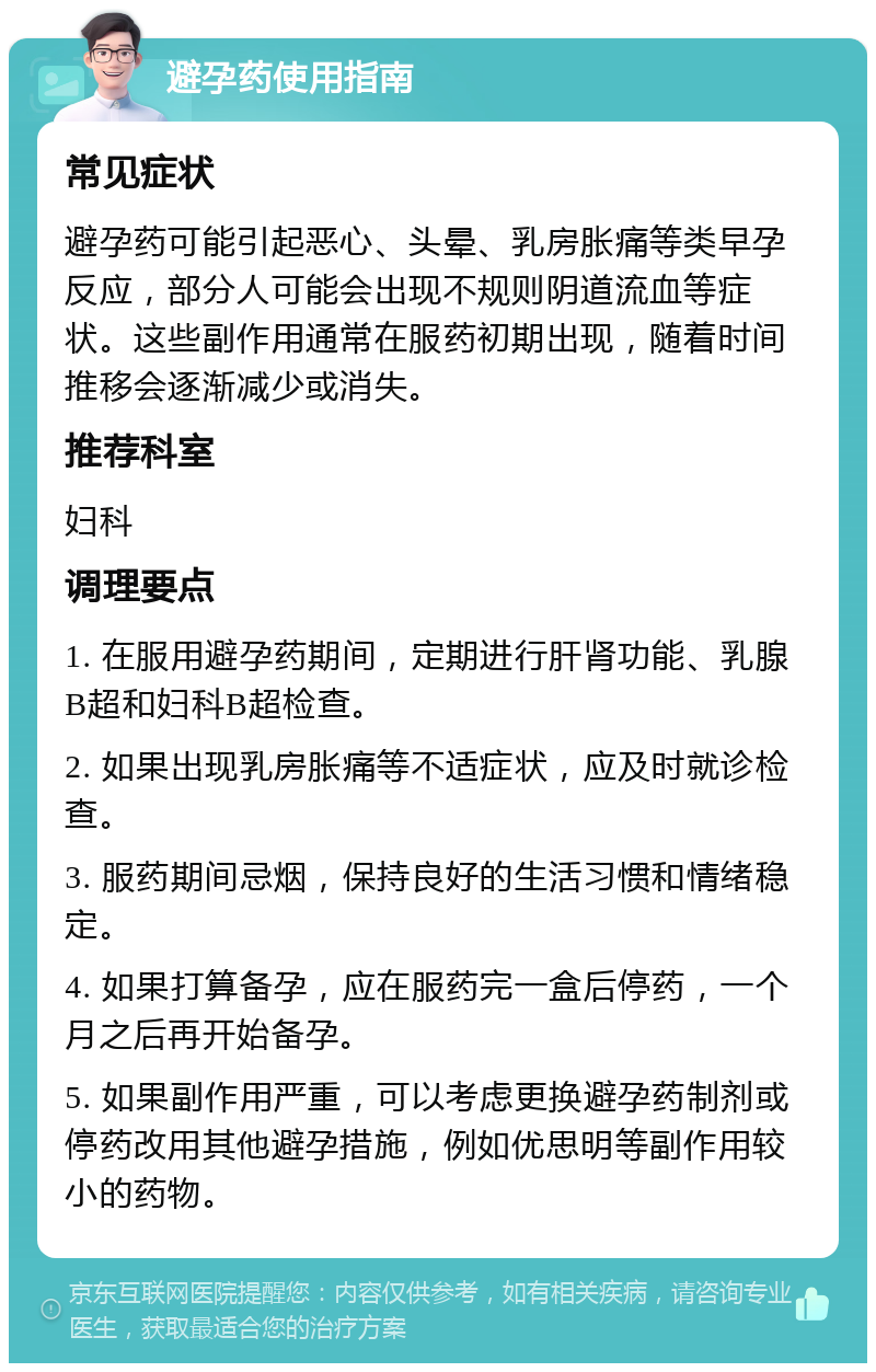 避孕药使用指南 常见症状 避孕药可能引起恶心、头晕、乳房胀痛等类早孕反应，部分人可能会出现不规则阴道流血等症状。这些副作用通常在服药初期出现，随着时间推移会逐渐减少或消失。 推荐科室 妇科 调理要点 1. 在服用避孕药期间，定期进行肝肾功能、乳腺B超和妇科B超检查。 2. 如果出现乳房胀痛等不适症状，应及时就诊检查。 3. 服药期间忌烟，保持良好的生活习惯和情绪稳定。 4. 如果打算备孕，应在服药完一盒后停药，一个月之后再开始备孕。 5. 如果副作用严重，可以考虑更换避孕药制剂或停药改用其他避孕措施，例如优思明等副作用较小的药物。