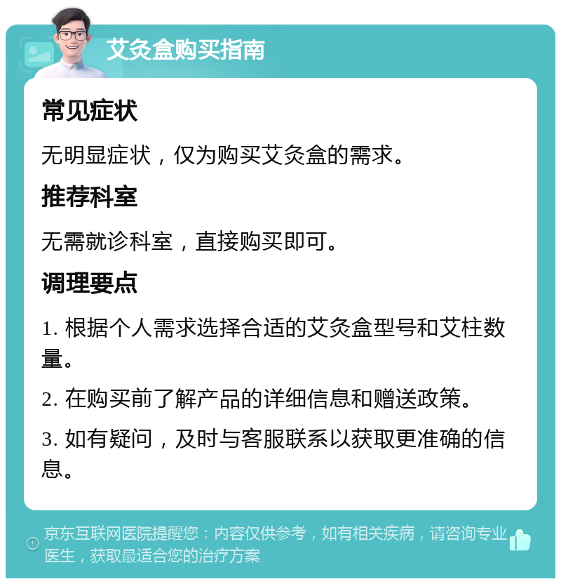 艾灸盒购买指南 常见症状 无明显症状，仅为购买艾灸盒的需求。 推荐科室 无需就诊科室，直接购买即可。 调理要点 1. 根据个人需求选择合适的艾灸盒型号和艾柱数量。 2. 在购买前了解产品的详细信息和赠送政策。 3. 如有疑问，及时与客服联系以获取更准确的信息。