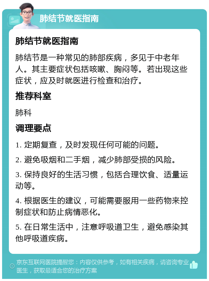 肺结节就医指南 肺结节就医指南 肺结节是一种常见的肺部疾病，多见于中老年人。其主要症状包括咳嗽、胸闷等。若出现这些症状，应及时就医进行检查和治疗。 推荐科室 肺科 调理要点 1. 定期复查，及时发现任何可能的问题。 2. 避免吸烟和二手烟，减少肺部受损的风险。 3. 保持良好的生活习惯，包括合理饮食、适量运动等。 4. 根据医生的建议，可能需要服用一些药物来控制症状和防止病情恶化。 5. 在日常生活中，注意呼吸道卫生，避免感染其他呼吸道疾病。