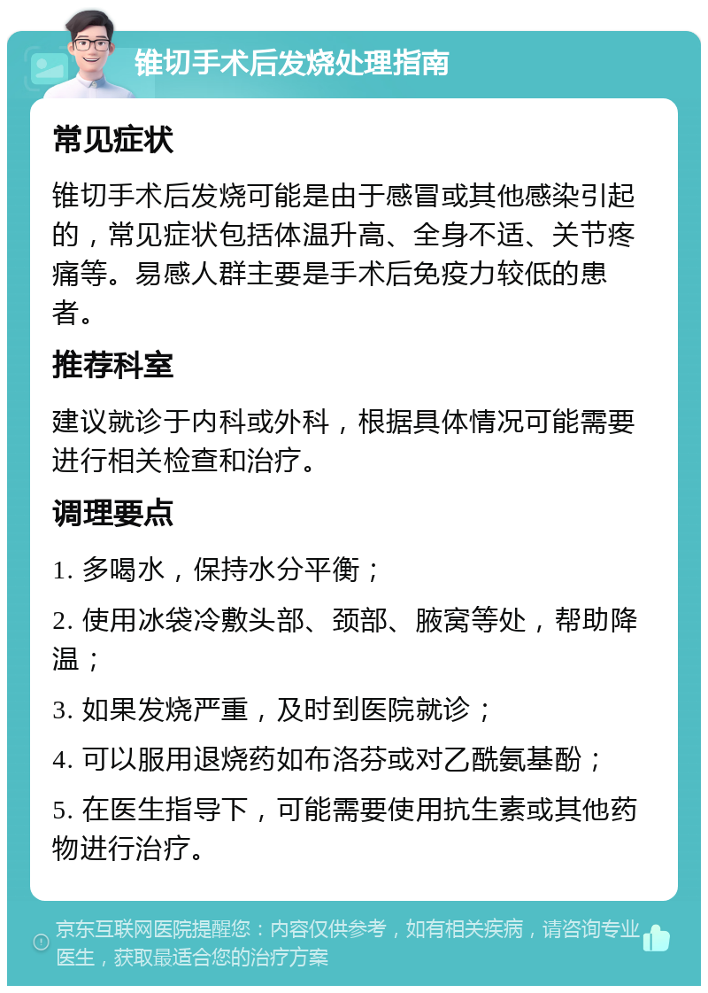 锥切手术后发烧处理指南 常见症状 锥切手术后发烧可能是由于感冒或其他感染引起的，常见症状包括体温升高、全身不适、关节疼痛等。易感人群主要是手术后免疫力较低的患者。 推荐科室 建议就诊于内科或外科，根据具体情况可能需要进行相关检查和治疗。 调理要点 1. 多喝水，保持水分平衡； 2. 使用冰袋冷敷头部、颈部、腋窝等处，帮助降温； 3. 如果发烧严重，及时到医院就诊； 4. 可以服用退烧药如布洛芬或对乙酰氨基酚； 5. 在医生指导下，可能需要使用抗生素或其他药物进行治疗。