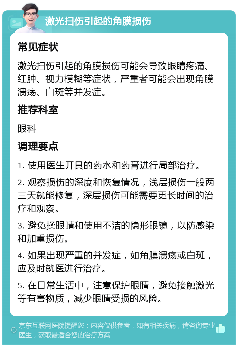 激光扫伤引起的角膜损伤 常见症状 激光扫伤引起的角膜损伤可能会导致眼睛疼痛、红肿、视力模糊等症状，严重者可能会出现角膜溃疡、白斑等并发症。 推荐科室 眼科 调理要点 1. 使用医生开具的药水和药膏进行局部治疗。 2. 观察损伤的深度和恢复情况，浅层损伤一般两三天就能修复，深层损伤可能需要更长时间的治疗和观察。 3. 避免揉眼睛和使用不洁的隐形眼镜，以防感染和加重损伤。 4. 如果出现严重的并发症，如角膜溃疡或白斑，应及时就医进行治疗。 5. 在日常生活中，注意保护眼睛，避免接触激光等有害物质，减少眼睛受损的风险。