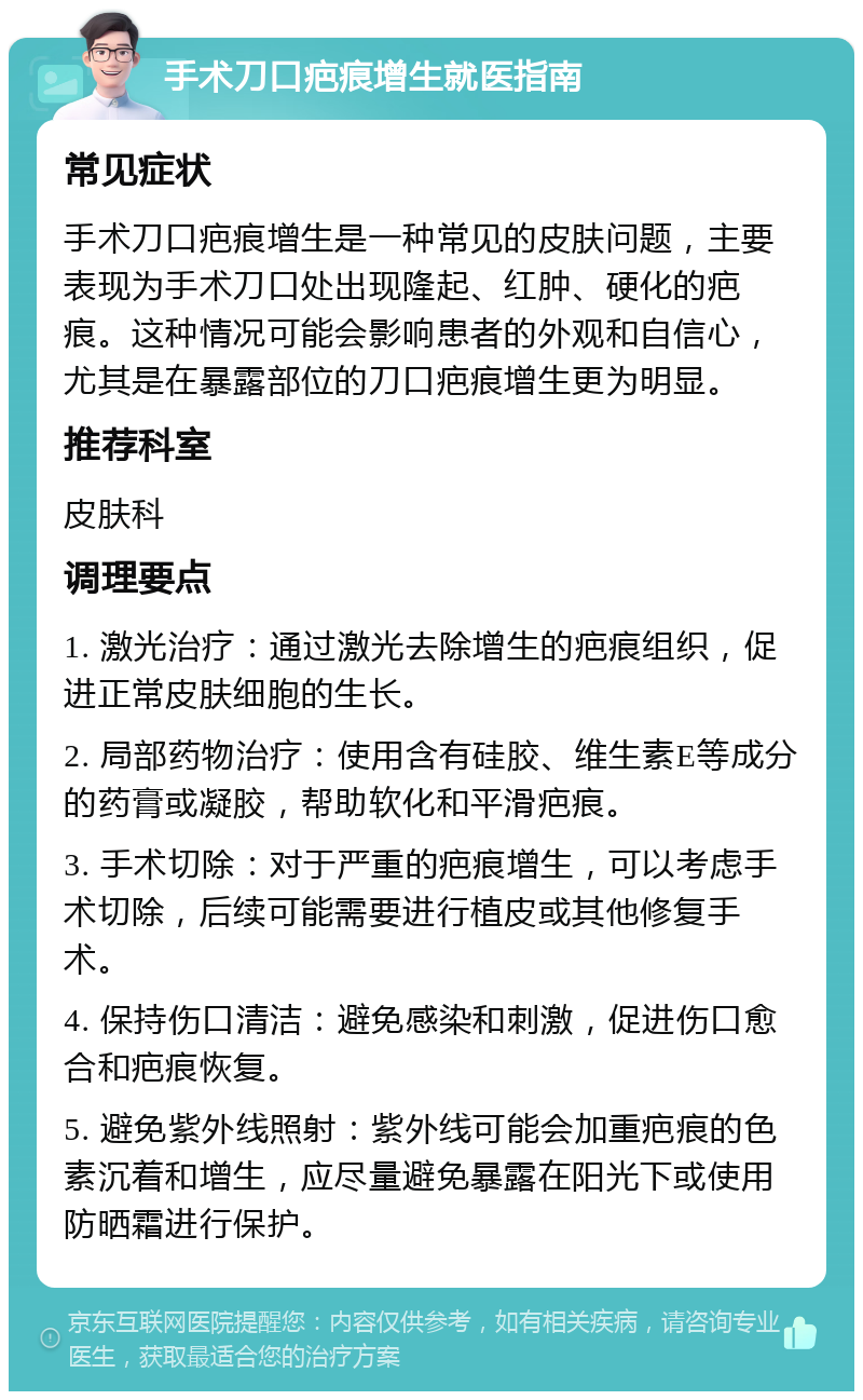 手术刀口疤痕增生就医指南 常见症状 手术刀口疤痕增生是一种常见的皮肤问题，主要表现为手术刀口处出现隆起、红肿、硬化的疤痕。这种情况可能会影响患者的外观和自信心，尤其是在暴露部位的刀口疤痕增生更为明显。 推荐科室 皮肤科 调理要点 1. 激光治疗：通过激光去除增生的疤痕组织，促进正常皮肤细胞的生长。 2. 局部药物治疗：使用含有硅胶、维生素E等成分的药膏或凝胶，帮助软化和平滑疤痕。 3. 手术切除：对于严重的疤痕增生，可以考虑手术切除，后续可能需要进行植皮或其他修复手术。 4. 保持伤口清洁：避免感染和刺激，促进伤口愈合和疤痕恢复。 5. 避免紫外线照射：紫外线可能会加重疤痕的色素沉着和增生，应尽量避免暴露在阳光下或使用防晒霜进行保护。