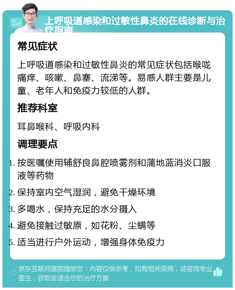 上呼吸道感染和过敏性鼻炎的在线诊断与治疗指南 常见症状 上呼吸道感染和过敏性鼻炎的常见症状包括喉咙痛痒、咳嗽、鼻塞、流涕等。易感人群主要是儿童、老年人和免疫力较低的人群。 推荐科室 耳鼻喉科、呼吸内科 调理要点 按医嘱使用辅舒良鼻腔喷雾剂和蒲地蓝消炎口服液等药物 保持室内空气湿润，避免干燥环境 多喝水，保持充足的水分摄入 避免接触过敏原，如花粉、尘螨等 适当进行户外运动，增强身体免疫力