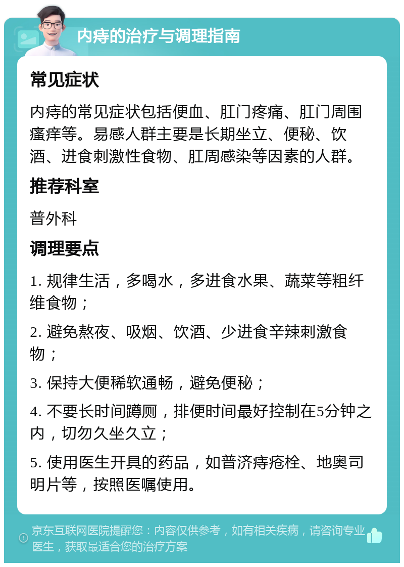 内痔的治疗与调理指南 常见症状 内痔的常见症状包括便血、肛门疼痛、肛门周围瘙痒等。易感人群主要是长期坐立、便秘、饮酒、进食刺激性食物、肛周感染等因素的人群。 推荐科室 普外科 调理要点 1. 规律生活，多喝水，多进食水果、蔬菜等粗纤维食物； 2. 避免熬夜、吸烟、饮酒、少进食辛辣刺激食物； 3. 保持大便稀软通畅，避免便秘； 4. 不要长时间蹲厕，排便时间最好控制在5分钟之内，切勿久坐久立； 5. 使用医生开具的药品，如普济痔疮栓、地奥司明片等，按照医嘱使用。