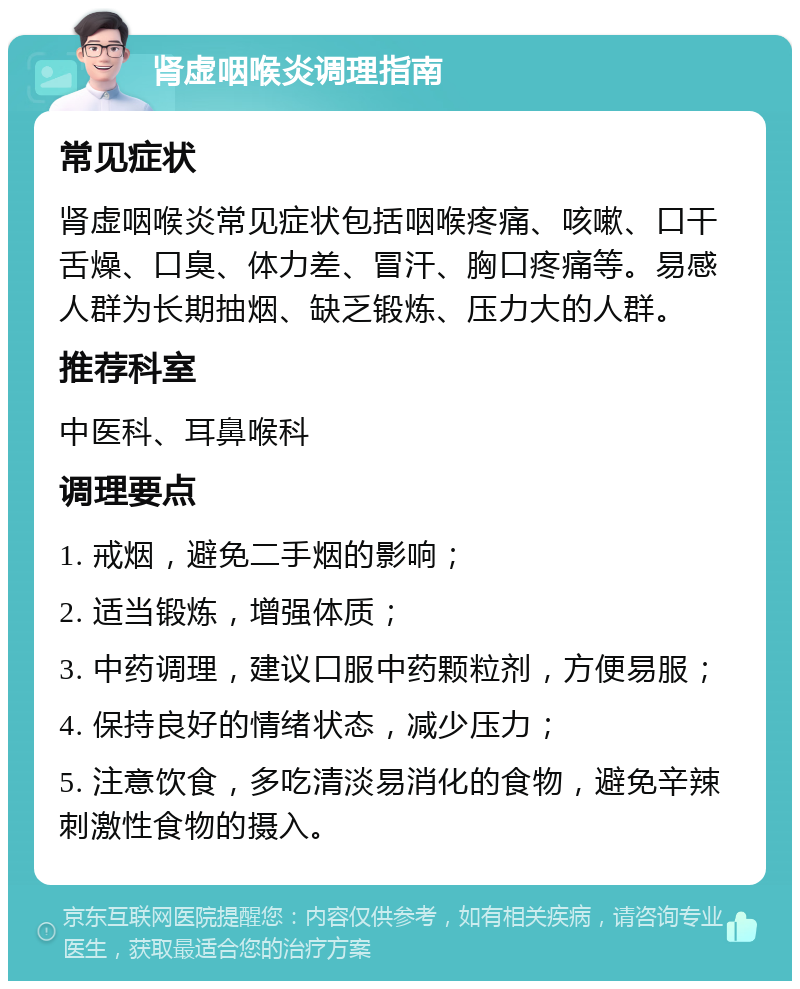 肾虚咽喉炎调理指南 常见症状 肾虚咽喉炎常见症状包括咽喉疼痛、咳嗽、口干舌燥、口臭、体力差、冒汗、胸口疼痛等。易感人群为长期抽烟、缺乏锻炼、压力大的人群。 推荐科室 中医科、耳鼻喉科 调理要点 1. 戒烟，避免二手烟的影响； 2. 适当锻炼，增强体质； 3. 中药调理，建议口服中药颗粒剂，方便易服； 4. 保持良好的情绪状态，减少压力； 5. 注意饮食，多吃清淡易消化的食物，避免辛辣刺激性食物的摄入。