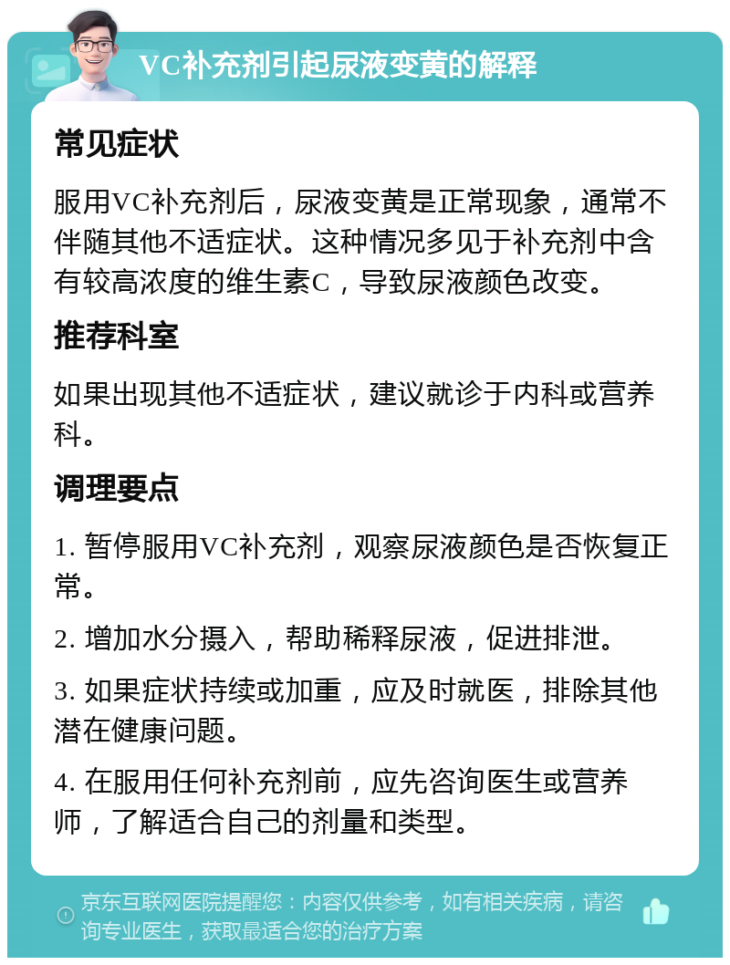 VC补充剂引起尿液变黄的解释 常见症状 服用VC补充剂后，尿液变黄是正常现象，通常不伴随其他不适症状。这种情况多见于补充剂中含有较高浓度的维生素C，导致尿液颜色改变。 推荐科室 如果出现其他不适症状，建议就诊于内科或营养科。 调理要点 1. 暂停服用VC补充剂，观察尿液颜色是否恢复正常。 2. 增加水分摄入，帮助稀释尿液，促进排泄。 3. 如果症状持续或加重，应及时就医，排除其他潜在健康问题。 4. 在服用任何补充剂前，应先咨询医生或营养师，了解适合自己的剂量和类型。