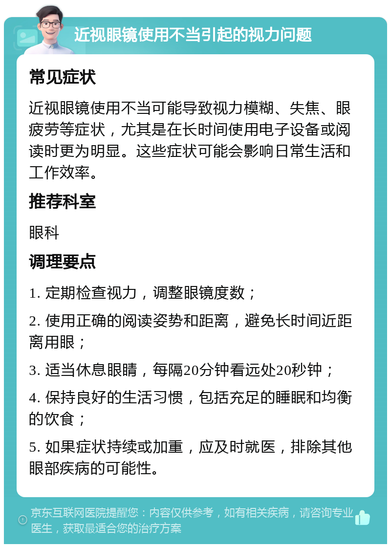 近视眼镜使用不当引起的视力问题 常见症状 近视眼镜使用不当可能导致视力模糊、失焦、眼疲劳等症状，尤其是在长时间使用电子设备或阅读时更为明显。这些症状可能会影响日常生活和工作效率。 推荐科室 眼科 调理要点 1. 定期检查视力，调整眼镜度数； 2. 使用正确的阅读姿势和距离，避免长时间近距离用眼； 3. 适当休息眼睛，每隔20分钟看远处20秒钟； 4. 保持良好的生活习惯，包括充足的睡眠和均衡的饮食； 5. 如果症状持续或加重，应及时就医，排除其他眼部疾病的可能性。