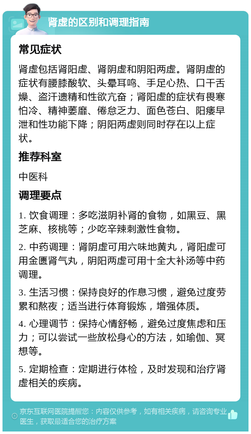 肾虚的区别和调理指南 常见症状 肾虚包括肾阳虚、肾阴虚和阴阳两虚。肾阴虚的症状有腰膝酸软、头晕耳鸣、手足心热、口干舌燥、盗汗遗精和性欲亢奋；肾阳虚的症状有畏寒怕冷、精神萎靡、倦怠乏力、面色苍白、阳痿早泄和性功能下降；阴阳两虚则同时存在以上症状。 推荐科室 中医科 调理要点 1. 饮食调理：多吃滋阴补肾的食物，如黑豆、黑芝麻、核桃等；少吃辛辣刺激性食物。 2. 中药调理：肾阴虚可用六味地黄丸，肾阳虚可用金匮肾气丸，阴阳两虚可用十全大补汤等中药调理。 3. 生活习惯：保持良好的作息习惯，避免过度劳累和熬夜；适当进行体育锻炼，增强体质。 4. 心理调节：保持心情舒畅，避免过度焦虑和压力；可以尝试一些放松身心的方法，如瑜伽、冥想等。 5. 定期检查：定期进行体检，及时发现和治疗肾虚相关的疾病。