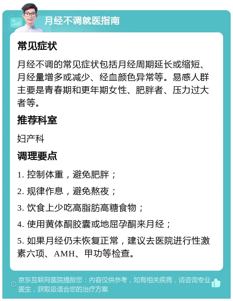 月经不调就医指南 常见症状 月经不调的常见症状包括月经周期延长或缩短、月经量增多或减少、经血颜色异常等。易感人群主要是青春期和更年期女性、肥胖者、压力过大者等。 推荐科室 妇产科 调理要点 1. 控制体重，避免肥胖； 2. 规律作息，避免熬夜； 3. 饮食上少吃高脂肪高糖食物； 4. 使用黄体酮胶囊或地屈孕酮来月经； 5. 如果月经仍未恢复正常，建议去医院进行性激素六项、AMH、甲功等检查。