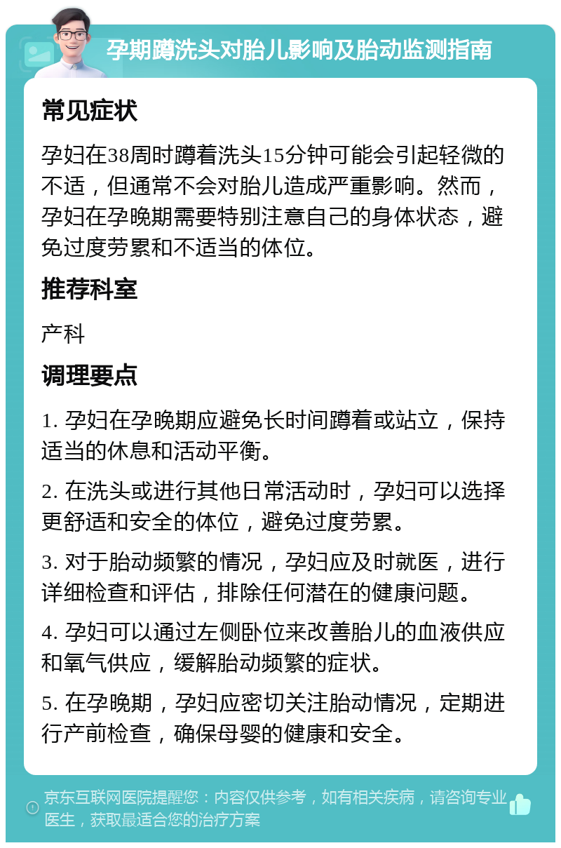 孕期蹲洗头对胎儿影响及胎动监测指南 常见症状 孕妇在38周时蹲着洗头15分钟可能会引起轻微的不适，但通常不会对胎儿造成严重影响。然而，孕妇在孕晚期需要特别注意自己的身体状态，避免过度劳累和不适当的体位。 推荐科室 产科 调理要点 1. 孕妇在孕晚期应避免长时间蹲着或站立，保持适当的休息和活动平衡。 2. 在洗头或进行其他日常活动时，孕妇可以选择更舒适和安全的体位，避免过度劳累。 3. 对于胎动频繁的情况，孕妇应及时就医，进行详细检查和评估，排除任何潜在的健康问题。 4. 孕妇可以通过左侧卧位来改善胎儿的血液供应和氧气供应，缓解胎动频繁的症状。 5. 在孕晚期，孕妇应密切关注胎动情况，定期进行产前检查，确保母婴的健康和安全。