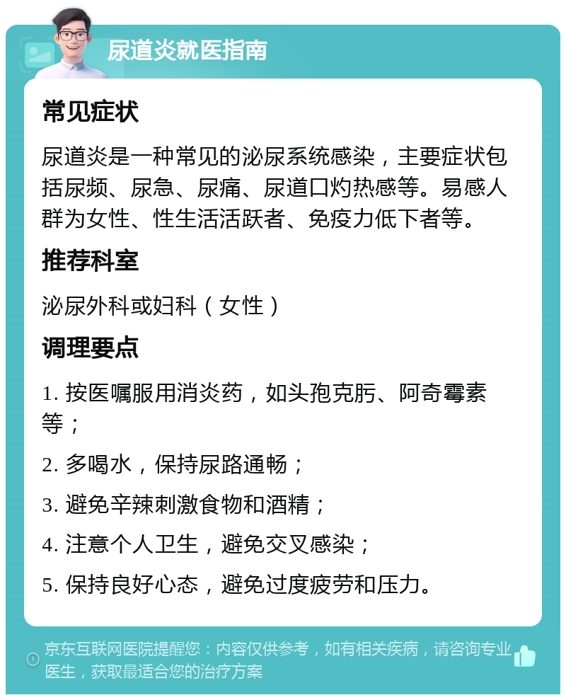 尿道炎就医指南 常见症状 尿道炎是一种常见的泌尿系统感染，主要症状包括尿频、尿急、尿痛、尿道口灼热感等。易感人群为女性、性生活活跃者、免疫力低下者等。 推荐科室 泌尿外科或妇科（女性） 调理要点 1. 按医嘱服用消炎药，如头孢克肟、阿奇霉素等； 2. 多喝水，保持尿路通畅； 3. 避免辛辣刺激食物和酒精； 4. 注意个人卫生，避免交叉感染； 5. 保持良好心态，避免过度疲劳和压力。