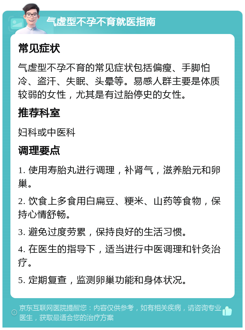 气虚型不孕不育就医指南 常见症状 气虚型不孕不育的常见症状包括偏瘦、手脚怕冷、盗汗、失眠、头晕等。易感人群主要是体质较弱的女性，尤其是有过胎停史的女性。 推荐科室 妇科或中医科 调理要点 1. 使用寿胎丸进行调理，补肾气，滋养胎元和卵巢。 2. 饮食上多食用白扁豆、粳米、山药等食物，保持心情舒畅。 3. 避免过度劳累，保持良好的生活习惯。 4. 在医生的指导下，适当进行中医调理和针灸治疗。 5. 定期复查，监测卵巢功能和身体状况。