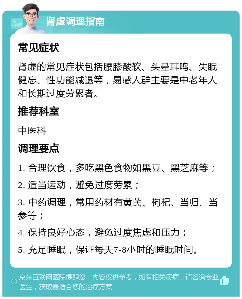 肾虚调理指南 常见症状 肾虚的常见症状包括腰膝酸软、头晕耳鸣、失眠健忘、性功能减退等，易感人群主要是中老年人和长期过度劳累者。 推荐科室 中医科 调理要点 1. 合理饮食，多吃黑色食物如黑豆、黑芝麻等； 2. 适当运动，避免过度劳累； 3. 中药调理，常用药材有黄芪、枸杞、当归、当参等； 4. 保持良好心态，避免过度焦虑和压力； 5. 充足睡眠，保证每天7-8小时的睡眠时间。