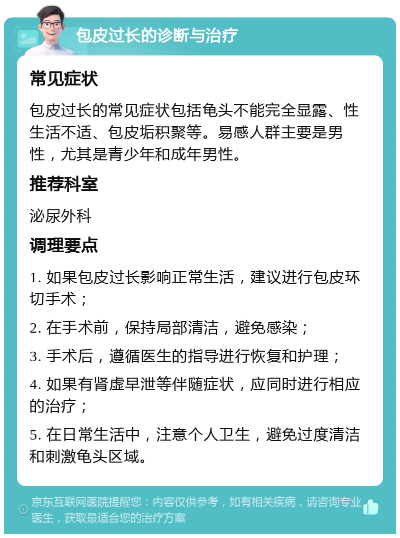 包皮过长的诊断与治疗 常见症状 包皮过长的常见症状包括龟头不能完全显露、性生活不适、包皮垢积聚等。易感人群主要是男性，尤其是青少年和成年男性。 推荐科室 泌尿外科 调理要点 1. 如果包皮过长影响正常生活，建议进行包皮环切手术； 2. 在手术前，保持局部清洁，避免感染； 3. 手术后，遵循医生的指导进行恢复和护理； 4. 如果有肾虚早泄等伴随症状，应同时进行相应的治疗； 5. 在日常生活中，注意个人卫生，避免过度清洁和刺激龟头区域。