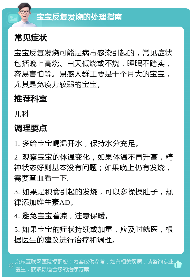 宝宝反复发烧的处理指南 常见症状 宝宝反复发烧可能是病毒感染引起的，常见症状包括晚上高烧、白天低烧或不烧，睡眠不踏实，容易害怕等。易感人群主要是十个月大的宝宝，尤其是免疫力较弱的宝宝。 推荐科室 儿科 调理要点 1. 多给宝宝喝温开水，保持水分充足。 2. 观察宝宝的体温变化，如果体温不再升高，精神状态好则基本没有问题；如果晚上仍有发烧，需要查血看一下。 3. 如果是积食引起的发烧，可以多揉揉肚子，规律添加维生素AD。 4. 避免宝宝着凉，注意保暖。 5. 如果宝宝的症状持续或加重，应及时就医，根据医生的建议进行治疗和调理。