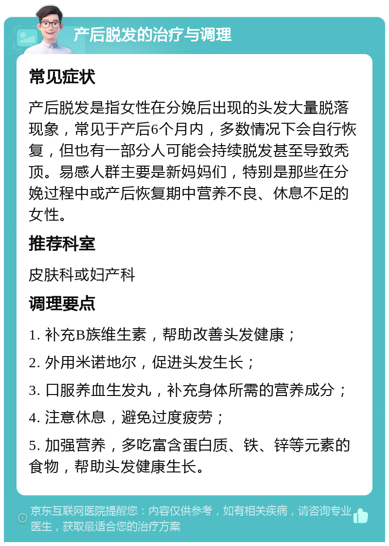 产后脱发的治疗与调理 常见症状 产后脱发是指女性在分娩后出现的头发大量脱落现象，常见于产后6个月内，多数情况下会自行恢复，但也有一部分人可能会持续脱发甚至导致秃顶。易感人群主要是新妈妈们，特别是那些在分娩过程中或产后恢复期中营养不良、休息不足的女性。 推荐科室 皮肤科或妇产科 调理要点 1. 补充B族维生素，帮助改善头发健康； 2. 外用米诺地尔，促进头发生长； 3. 口服养血生发丸，补充身体所需的营养成分； 4. 注意休息，避免过度疲劳； 5. 加强营养，多吃富含蛋白质、铁、锌等元素的食物，帮助头发健康生长。