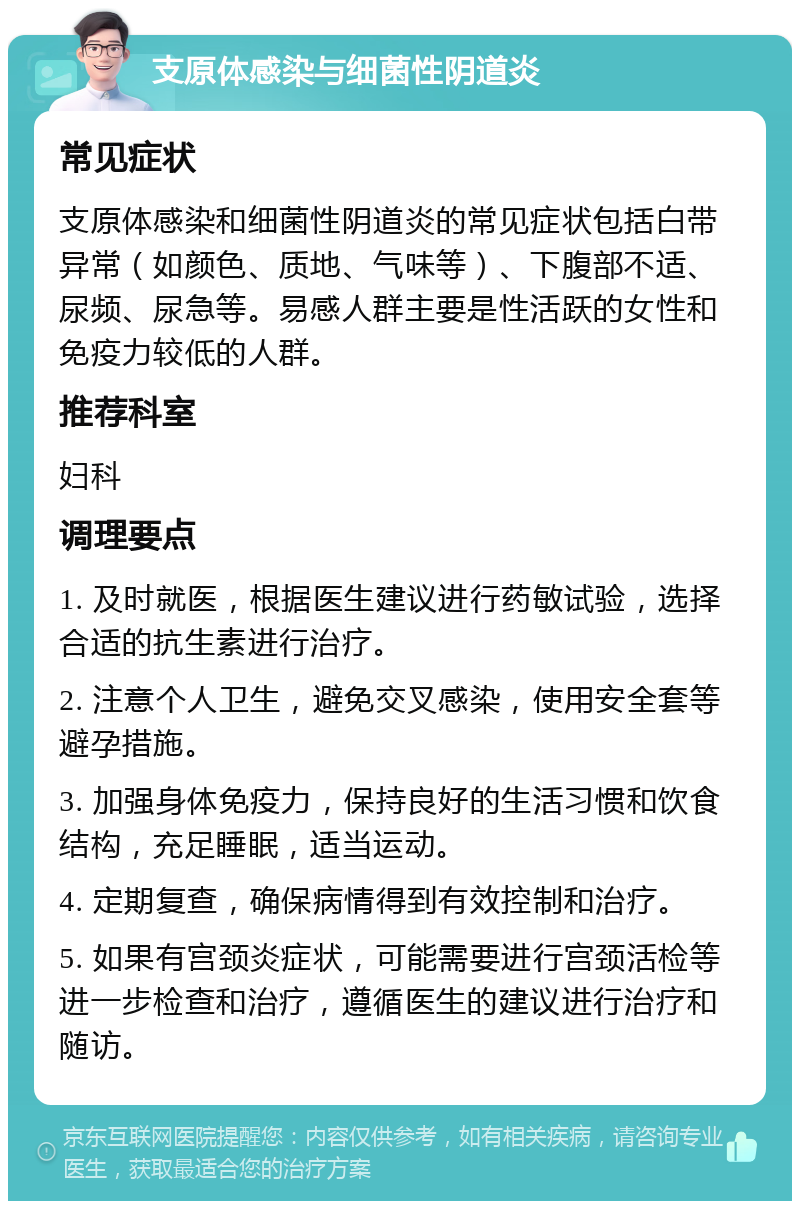 支原体感染与细菌性阴道炎 常见症状 支原体感染和细菌性阴道炎的常见症状包括白带异常（如颜色、质地、气味等）、下腹部不适、尿频、尿急等。易感人群主要是性活跃的女性和免疫力较低的人群。 推荐科室 妇科 调理要点 1. 及时就医，根据医生建议进行药敏试验，选择合适的抗生素进行治疗。 2. 注意个人卫生，避免交叉感染，使用安全套等避孕措施。 3. 加强身体免疫力，保持良好的生活习惯和饮食结构，充足睡眠，适当运动。 4. 定期复查，确保病情得到有效控制和治疗。 5. 如果有宫颈炎症状，可能需要进行宫颈活检等进一步检查和治疗，遵循医生的建议进行治疗和随访。