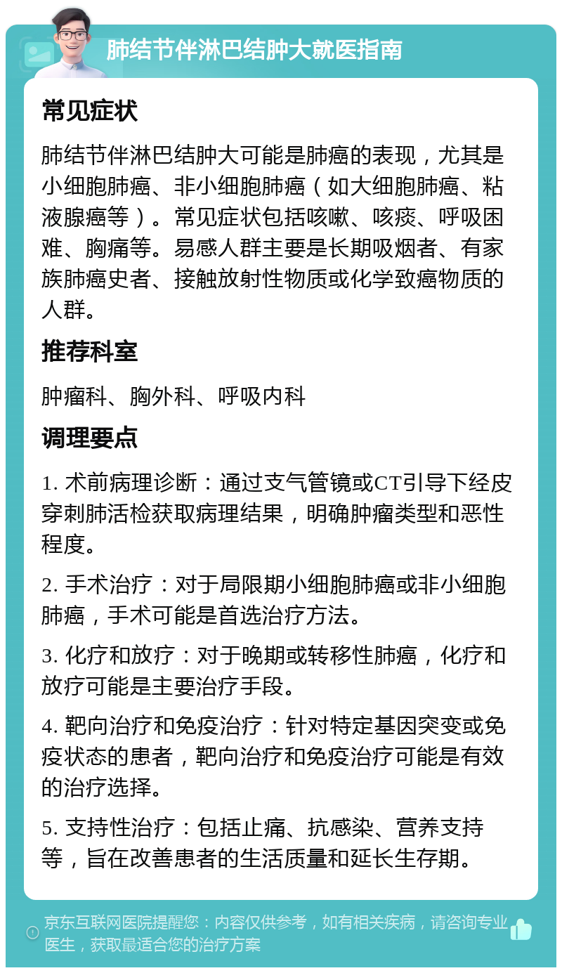 肺结节伴淋巴结肿大就医指南 常见症状 肺结节伴淋巴结肿大可能是肺癌的表现，尤其是小细胞肺癌、非小细胞肺癌（如大细胞肺癌、粘液腺癌等）。常见症状包括咳嗽、咳痰、呼吸困难、胸痛等。易感人群主要是长期吸烟者、有家族肺癌史者、接触放射性物质或化学致癌物质的人群。 推荐科室 肿瘤科、胸外科、呼吸内科 调理要点 1. 术前病理诊断：通过支气管镜或CT引导下经皮穿刺肺活检获取病理结果，明确肿瘤类型和恶性程度。 2. 手术治疗：对于局限期小细胞肺癌或非小细胞肺癌，手术可能是首选治疗方法。 3. 化疗和放疗：对于晚期或转移性肺癌，化疗和放疗可能是主要治疗手段。 4. 靶向治疗和免疫治疗：针对特定基因突变或免疫状态的患者，靶向治疗和免疫治疗可能是有效的治疗选择。 5. 支持性治疗：包括止痛、抗感染、营养支持等，旨在改善患者的生活质量和延长生存期。