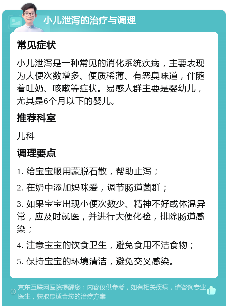 小儿泄泻的治疗与调理 常见症状 小儿泄泻是一种常见的消化系统疾病，主要表现为大便次数增多、便质稀薄、有恶臭味道，伴随着吐奶、咳嗽等症状。易感人群主要是婴幼儿，尤其是6个月以下的婴儿。 推荐科室 儿科 调理要点 1. 给宝宝服用蒙脱石散，帮助止泻； 2. 在奶中添加妈咪爱，调节肠道菌群； 3. 如果宝宝出现小便次数少、精神不好或体温异常，应及时就医，并进行大便化验，排除肠道感染； 4. 注意宝宝的饮食卫生，避免食用不洁食物； 5. 保持宝宝的环境清洁，避免交叉感染。