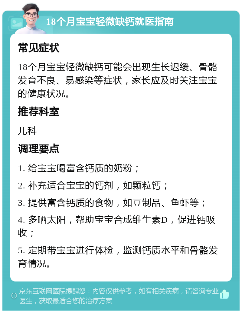 18个月宝宝轻微缺钙就医指南 常见症状 18个月宝宝轻微缺钙可能会出现生长迟缓、骨骼发育不良、易感染等症状，家长应及时关注宝宝的健康状况。 推荐科室 儿科 调理要点 1. 给宝宝喝富含钙质的奶粉； 2. 补充适合宝宝的钙剂，如颗粒钙； 3. 提供富含钙质的食物，如豆制品、鱼虾等； 4. 多晒太阳，帮助宝宝合成维生素D，促进钙吸收； 5. 定期带宝宝进行体检，监测钙质水平和骨骼发育情况。