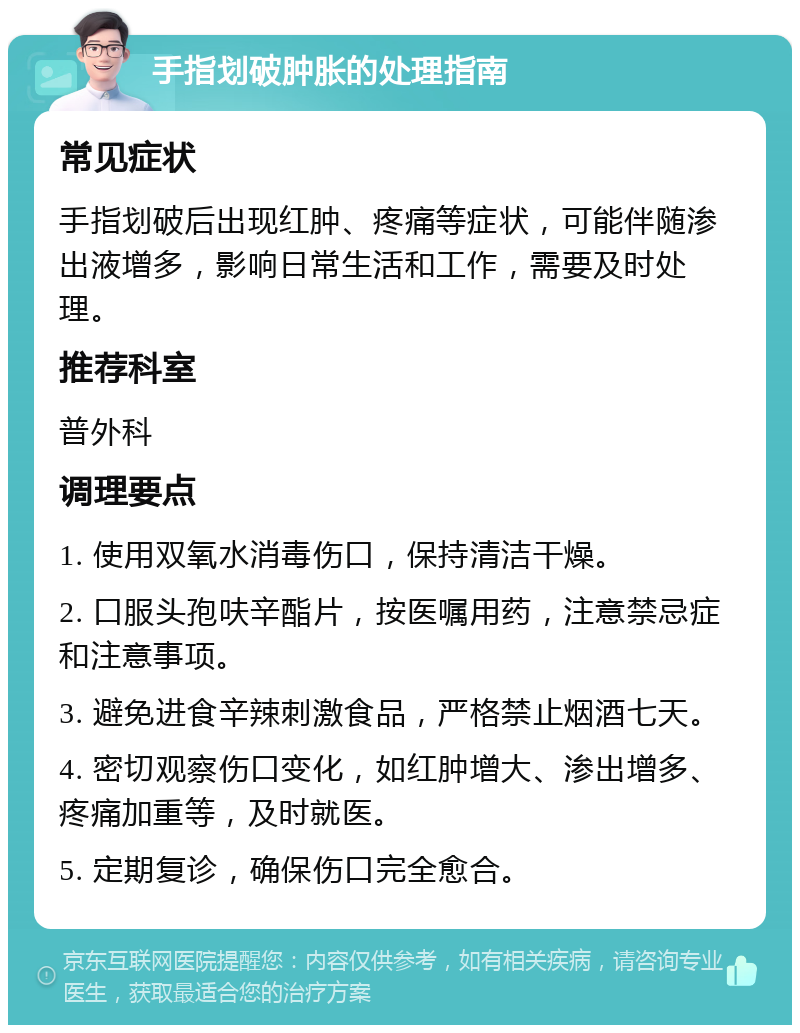 手指划破肿胀的处理指南 常见症状 手指划破后出现红肿、疼痛等症状，可能伴随渗出液增多，影响日常生活和工作，需要及时处理。 推荐科室 普外科 调理要点 1. 使用双氧水消毒伤口，保持清洁干燥。 2. 口服头孢呋辛酯片，按医嘱用药，注意禁忌症和注意事项。 3. 避免进食辛辣刺激食品，严格禁止烟酒七天。 4. 密切观察伤口变化，如红肿增大、渗出增多、疼痛加重等，及时就医。 5. 定期复诊，确保伤口完全愈合。