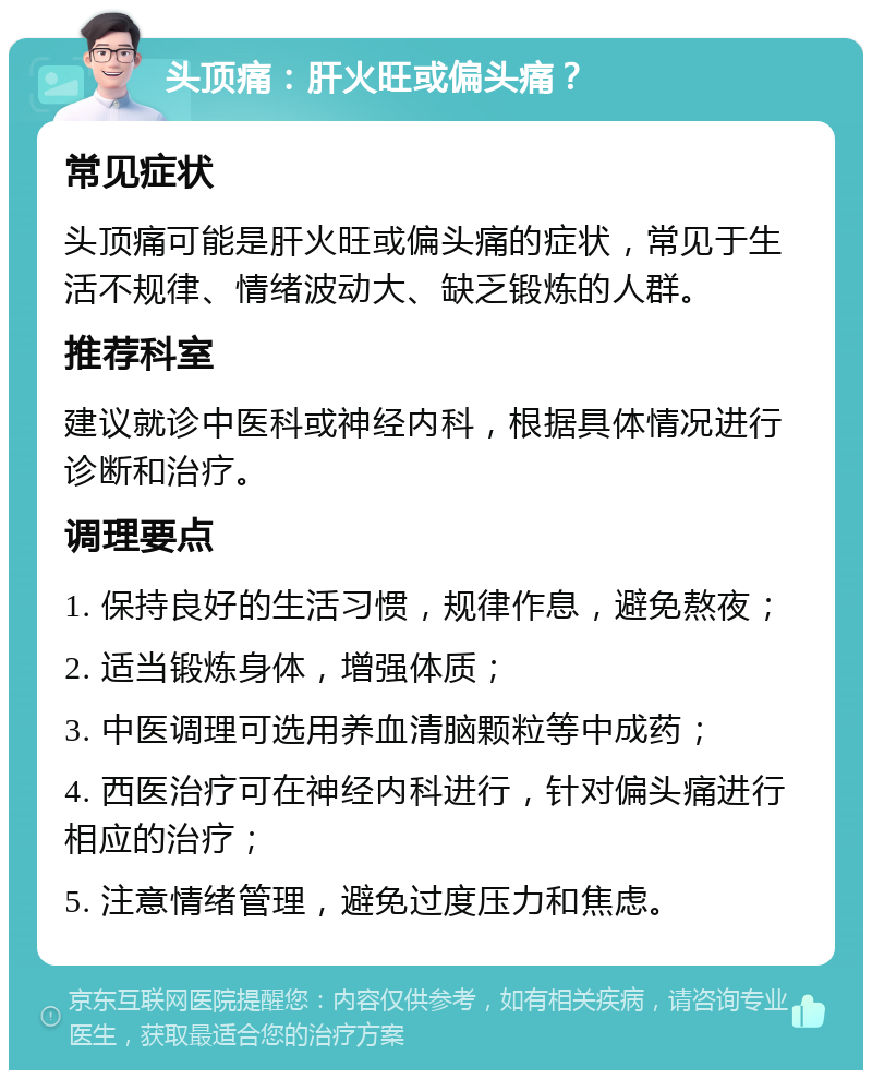 头顶痛：肝火旺或偏头痛？ 常见症状 头顶痛可能是肝火旺或偏头痛的症状，常见于生活不规律、情绪波动大、缺乏锻炼的人群。 推荐科室 建议就诊中医科或神经内科，根据具体情况进行诊断和治疗。 调理要点 1. 保持良好的生活习惯，规律作息，避免熬夜； 2. 适当锻炼身体，增强体质； 3. 中医调理可选用养血清脑颗粒等中成药； 4. 西医治疗可在神经内科进行，针对偏头痛进行相应的治疗； 5. 注意情绪管理，避免过度压力和焦虑。