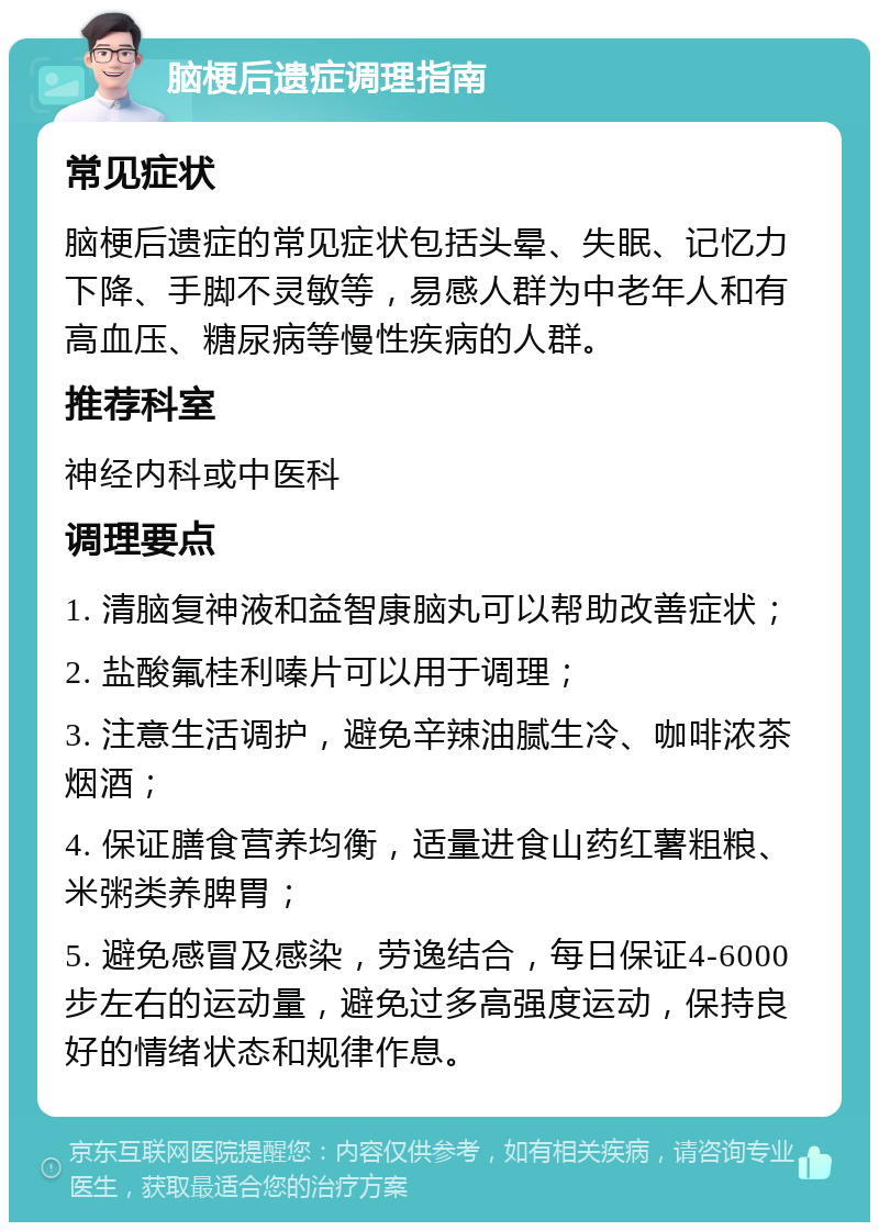 脑梗后遗症调理指南 常见症状 脑梗后遗症的常见症状包括头晕、失眠、记忆力下降、手脚不灵敏等，易感人群为中老年人和有高血压、糖尿病等慢性疾病的人群。 推荐科室 神经内科或中医科 调理要点 1. 清脑复神液和益智康脑丸可以帮助改善症状； 2. 盐酸氟桂利嗪片可以用于调理； 3. 注意生活调护，避免辛辣油腻生冷、咖啡浓茶烟酒； 4. 保证膳食营养均衡，适量进食山药红薯粗粮、米粥类养脾胃； 5. 避免感冒及感染，劳逸结合，每日保证4-6000步左右的运动量，避免过多高强度运动，保持良好的情绪状态和规律作息。