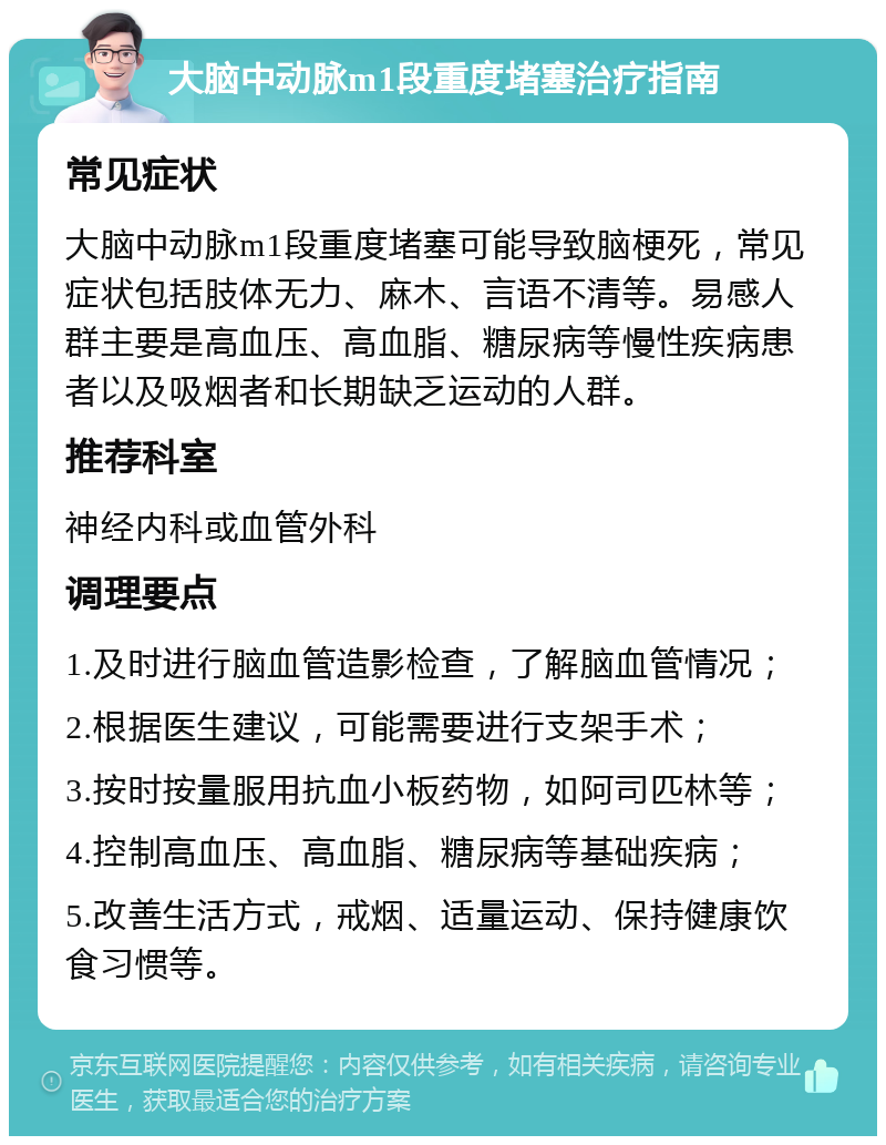 大脑中动脉m1段重度堵塞治疗指南 常见症状 大脑中动脉m1段重度堵塞可能导致脑梗死，常见症状包括肢体无力、麻木、言语不清等。易感人群主要是高血压、高血脂、糖尿病等慢性疾病患者以及吸烟者和长期缺乏运动的人群。 推荐科室 神经内科或血管外科 调理要点 1.及时进行脑血管造影检查，了解脑血管情况； 2.根据医生建议，可能需要进行支架手术； 3.按时按量服用抗血小板药物，如阿司匹林等； 4.控制高血压、高血脂、糖尿病等基础疾病； 5.改善生活方式，戒烟、适量运动、保持健康饮食习惯等。