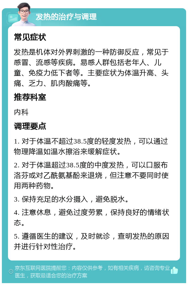 发热的治疗与调理 常见症状 发热是机体对外界刺激的一种防御反应，常见于感冒、流感等疾病。易感人群包括老年人、儿童、免疫力低下者等。主要症状为体温升高、头痛、乏力、肌肉酸痛等。 推荐科室 内科 调理要点 1. 对于体温不超过38.5度的轻度发热，可以通过物理降温如温水擦浴来缓解症状。 2. 对于体温超过38.5度的中度发热，可以口服布洛芬或对乙酰氨基酚来退烧，但注意不要同时使用两种药物。 3. 保持充足的水分摄入，避免脱水。 4. 注意休息，避免过度劳累，保持良好的情绪状态。 5. 遵循医生的建议，及时就诊，查明发热的原因并进行针对性治疗。