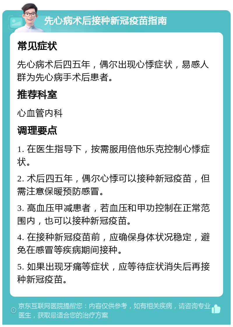 先心病术后接种新冠疫苗指南 常见症状 先心病术后四五年，偶尔出现心悸症状，易感人群为先心病手术后患者。 推荐科室 心血管内科 调理要点 1. 在医生指导下，按需服用倍他乐克控制心悸症状。 2. 术后四五年，偶尔心悸可以接种新冠疫苗，但需注意保暖预防感冒。 3. 高血压甲减患者，若血压和甲功控制在正常范围内，也可以接种新冠疫苗。 4. 在接种新冠疫苗前，应确保身体状况稳定，避免在感冒等疾病期间接种。 5. 如果出现牙痛等症状，应等待症状消失后再接种新冠疫苗。