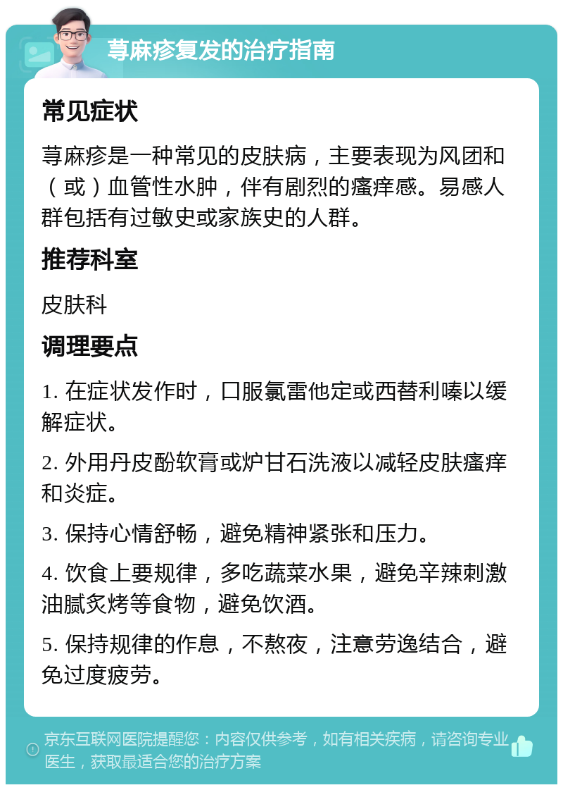 荨麻疹复发的治疗指南 常见症状 荨麻疹是一种常见的皮肤病，主要表现为风团和（或）血管性水肿，伴有剧烈的瘙痒感。易感人群包括有过敏史或家族史的人群。 推荐科室 皮肤科 调理要点 1. 在症状发作时，口服氯雷他定或西替利嗪以缓解症状。 2. 外用丹皮酚软膏或炉甘石洗液以减轻皮肤瘙痒和炎症。 3. 保持心情舒畅，避免精神紧张和压力。 4. 饮食上要规律，多吃蔬菜水果，避免辛辣刺激油腻炙烤等食物，避免饮酒。 5. 保持规律的作息，不熬夜，注意劳逸结合，避免过度疲劳。