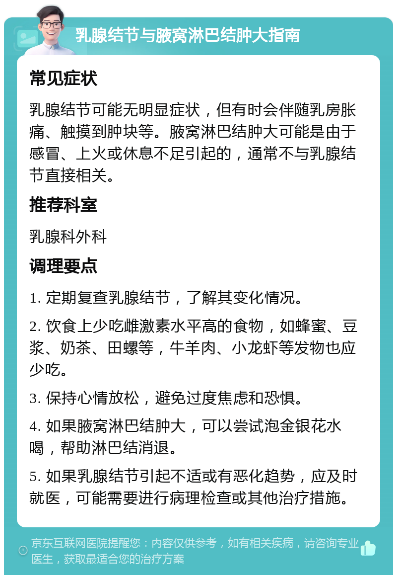 乳腺结节与腋窝淋巴结肿大指南 常见症状 乳腺结节可能无明显症状，但有时会伴随乳房胀痛、触摸到肿块等。腋窝淋巴结肿大可能是由于感冒、上火或休息不足引起的，通常不与乳腺结节直接相关。 推荐科室 乳腺科外科 调理要点 1. 定期复查乳腺结节，了解其变化情况。 2. 饮食上少吃雌激素水平高的食物，如蜂蜜、豆浆、奶茶、田螺等，牛羊肉、小龙虾等发物也应少吃。 3. 保持心情放松，避免过度焦虑和恐惧。 4. 如果腋窝淋巴结肿大，可以尝试泡金银花水喝，帮助淋巴结消退。 5. 如果乳腺结节引起不适或有恶化趋势，应及时就医，可能需要进行病理检查或其他治疗措施。