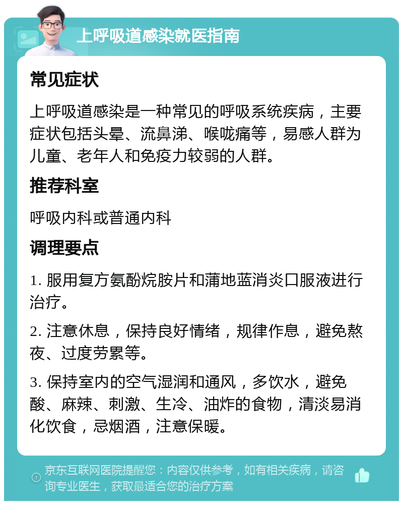 上呼吸道感染就医指南 常见症状 上呼吸道感染是一种常见的呼吸系统疾病，主要症状包括头晕、流鼻涕、喉咙痛等，易感人群为儿童、老年人和免疫力较弱的人群。 推荐科室 呼吸内科或普通内科 调理要点 1. 服用复方氨酚烷胺片和蒲地蓝消炎口服液进行治疗。 2. 注意休息，保持良好情绪，规律作息，避免熬夜、过度劳累等。 3. 保持室内的空气湿润和通风，多饮水，避免酸、麻辣、刺激、生冷、油炸的食物，清淡易消化饮食，忌烟酒，注意保暖。