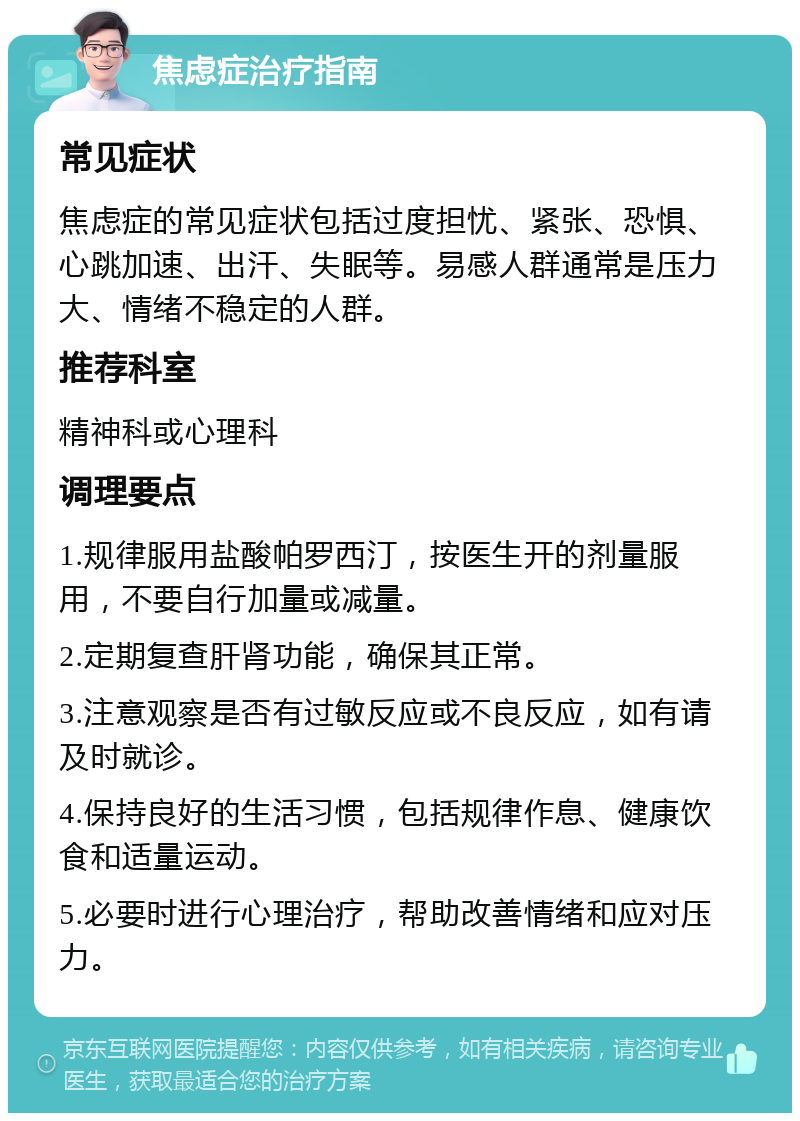 焦虑症治疗指南 常见症状 焦虑症的常见症状包括过度担忧、紧张、恐惧、心跳加速、出汗、失眠等。易感人群通常是压力大、情绪不稳定的人群。 推荐科室 精神科或心理科 调理要点 1.规律服用盐酸帕罗西汀，按医生开的剂量服用，不要自行加量或减量。 2.定期复查肝肾功能，确保其正常。 3.注意观察是否有过敏反应或不良反应，如有请及时就诊。 4.保持良好的生活习惯，包括规律作息、健康饮食和适量运动。 5.必要时进行心理治疗，帮助改善情绪和应对压力。