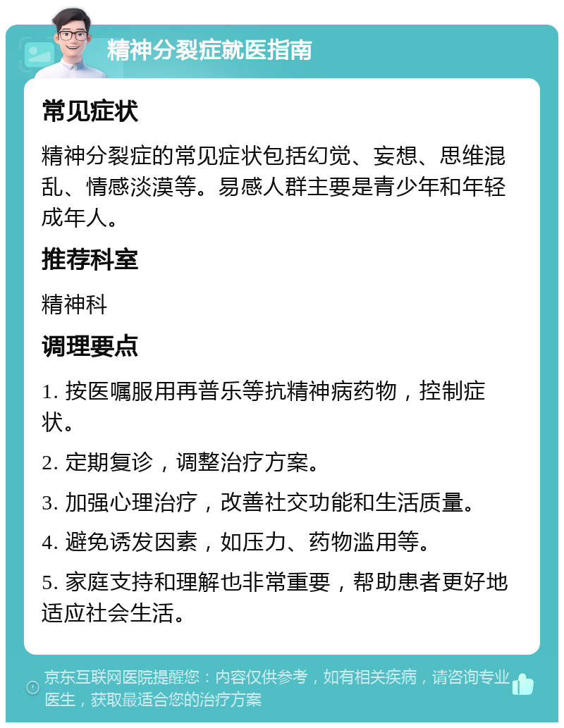 精神分裂症就医指南 常见症状 精神分裂症的常见症状包括幻觉、妄想、思维混乱、情感淡漠等。易感人群主要是青少年和年轻成年人。 推荐科室 精神科 调理要点 1. 按医嘱服用再普乐等抗精神病药物，控制症状。 2. 定期复诊，调整治疗方案。 3. 加强心理治疗，改善社交功能和生活质量。 4. 避免诱发因素，如压力、药物滥用等。 5. 家庭支持和理解也非常重要，帮助患者更好地适应社会生活。