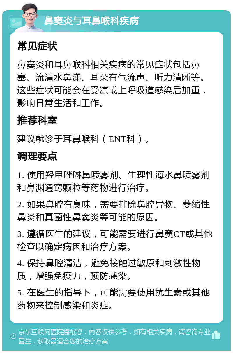 鼻窦炎与耳鼻喉科疾病 常见症状 鼻窦炎和耳鼻喉科相关疾病的常见症状包括鼻塞、流清水鼻涕、耳朵有气流声、听力清晰等。这些症状可能会在受凉或上呼吸道感染后加重，影响日常生活和工作。 推荐科室 建议就诊于耳鼻喉科（ENT科）。 调理要点 1. 使用羟甲唑啉鼻喷雾剂、生理性海水鼻喷雾剂和鼻渊通窍颗粒等药物进行治疗。 2. 如果鼻腔有臭味，需要排除鼻腔异物、萎缩性鼻炎和真菌性鼻窦炎等可能的原因。 3. 遵循医生的建议，可能需要进行鼻窦CT或其他检查以确定病因和治疗方案。 4. 保持鼻腔清洁，避免接触过敏原和刺激性物质，增强免疫力，预防感染。 5. 在医生的指导下，可能需要使用抗生素或其他药物来控制感染和炎症。