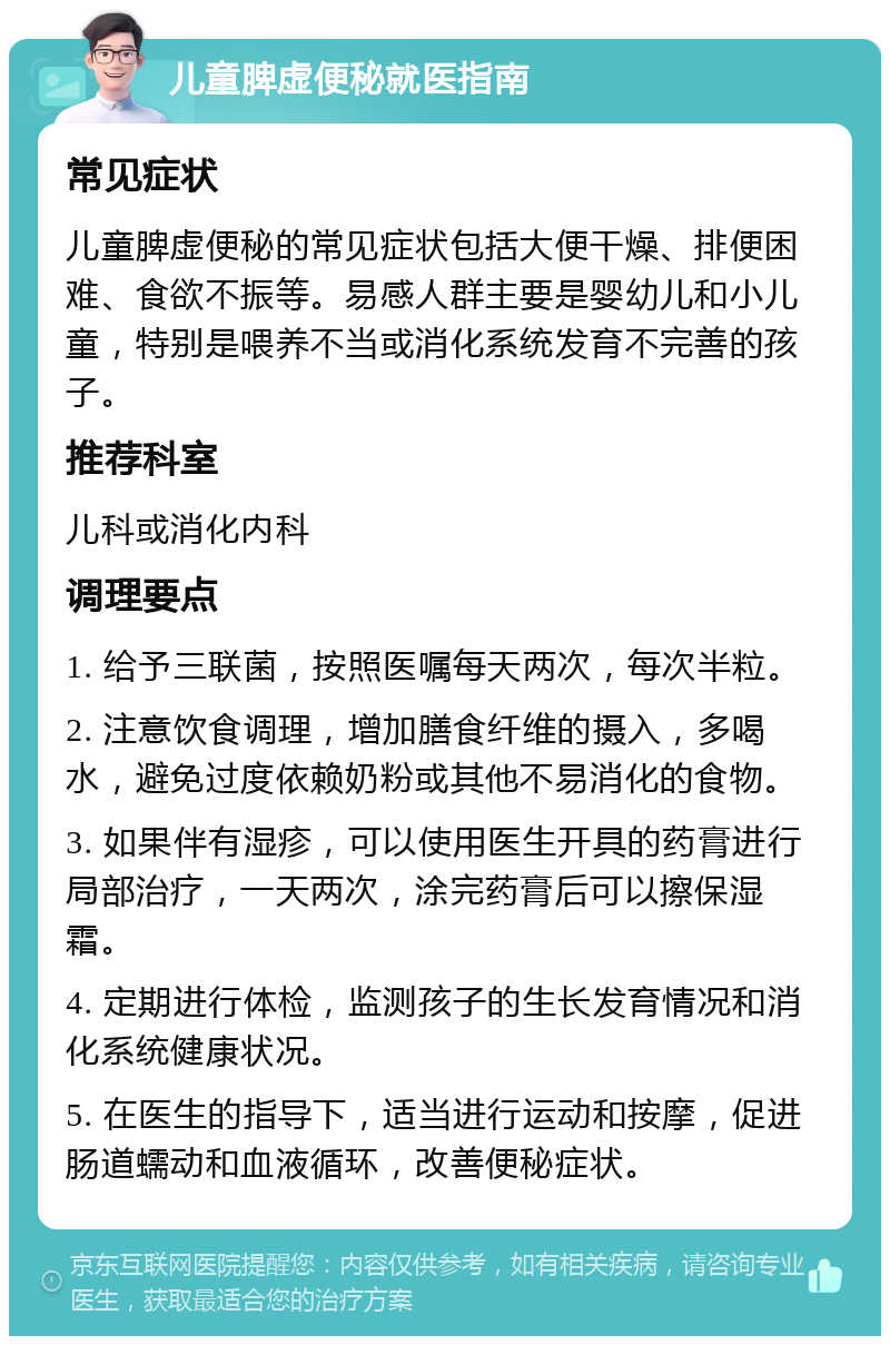 儿童脾虚便秘就医指南 常见症状 儿童脾虚便秘的常见症状包括大便干燥、排便困难、食欲不振等。易感人群主要是婴幼儿和小儿童，特别是喂养不当或消化系统发育不完善的孩子。 推荐科室 儿科或消化内科 调理要点 1. 给予三联菌，按照医嘱每天两次，每次半粒。 2. 注意饮食调理，增加膳食纤维的摄入，多喝水，避免过度依赖奶粉或其他不易消化的食物。 3. 如果伴有湿疹，可以使用医生开具的药膏进行局部治疗，一天两次，涂完药膏后可以擦保湿霜。 4. 定期进行体检，监测孩子的生长发育情况和消化系统健康状况。 5. 在医生的指导下，适当进行运动和按摩，促进肠道蠕动和血液循环，改善便秘症状。