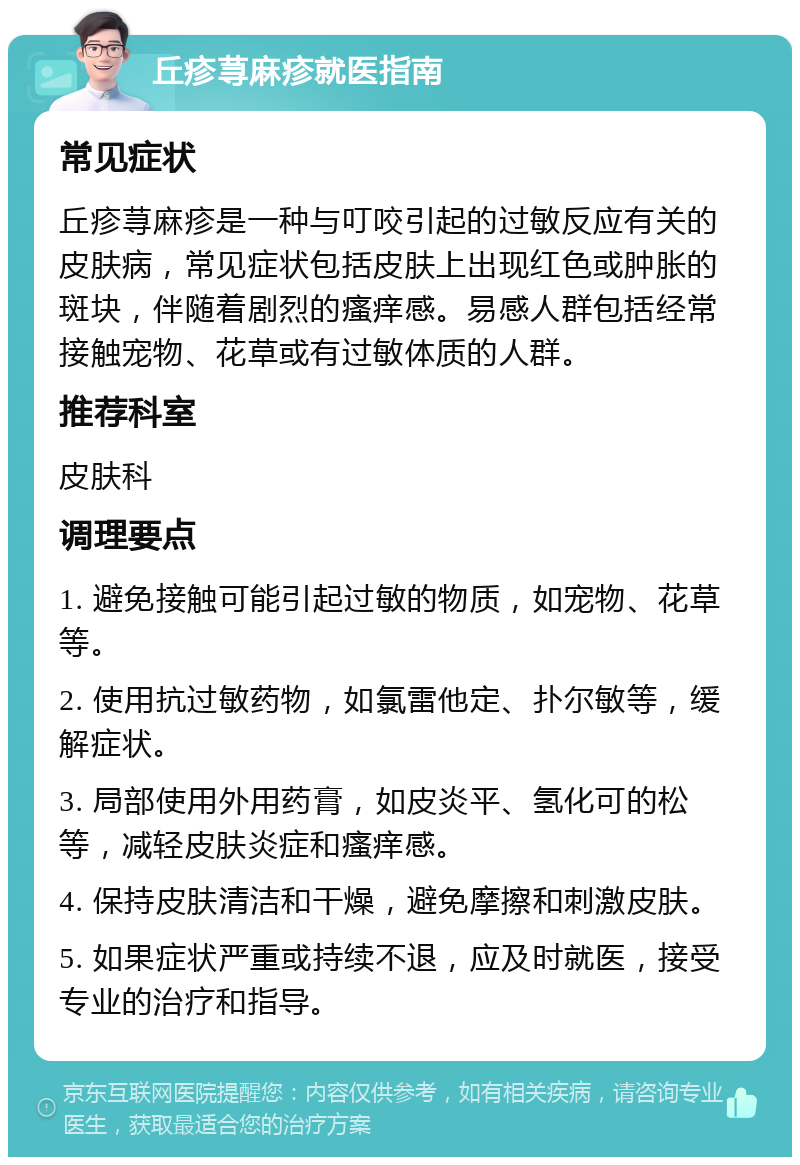 丘疹荨麻疹就医指南 常见症状 丘疹荨麻疹是一种与叮咬引起的过敏反应有关的皮肤病，常见症状包括皮肤上出现红色或肿胀的斑块，伴随着剧烈的瘙痒感。易感人群包括经常接触宠物、花草或有过敏体质的人群。 推荐科室 皮肤科 调理要点 1. 避免接触可能引起过敏的物质，如宠物、花草等。 2. 使用抗过敏药物，如氯雷他定、扑尔敏等，缓解症状。 3. 局部使用外用药膏，如皮炎平、氢化可的松等，减轻皮肤炎症和瘙痒感。 4. 保持皮肤清洁和干燥，避免摩擦和刺激皮肤。 5. 如果症状严重或持续不退，应及时就医，接受专业的治疗和指导。