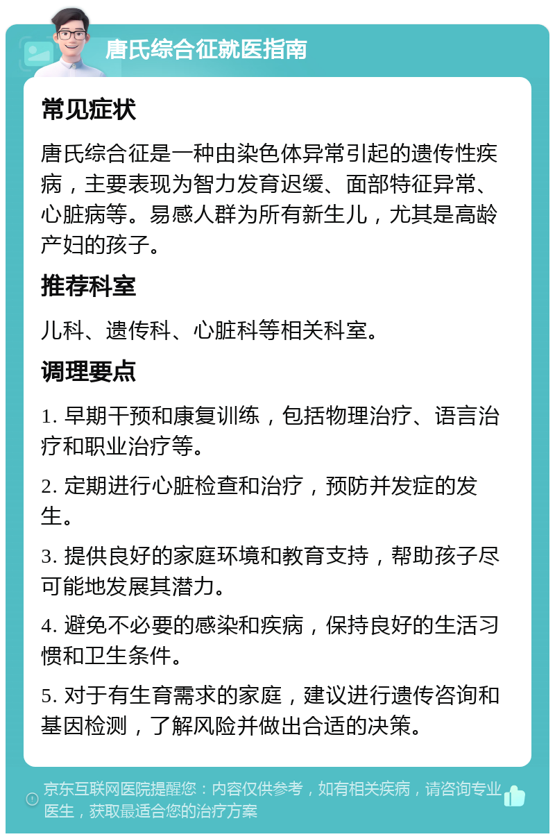 唐氏综合征就医指南 常见症状 唐氏综合征是一种由染色体异常引起的遗传性疾病，主要表现为智力发育迟缓、面部特征异常、心脏病等。易感人群为所有新生儿，尤其是高龄产妇的孩子。 推荐科室 儿科、遗传科、心脏科等相关科室。 调理要点 1. 早期干预和康复训练，包括物理治疗、语言治疗和职业治疗等。 2. 定期进行心脏检查和治疗，预防并发症的发生。 3. 提供良好的家庭环境和教育支持，帮助孩子尽可能地发展其潜力。 4. 避免不必要的感染和疾病，保持良好的生活习惯和卫生条件。 5. 对于有生育需求的家庭，建议进行遗传咨询和基因检测，了解风险并做出合适的决策。