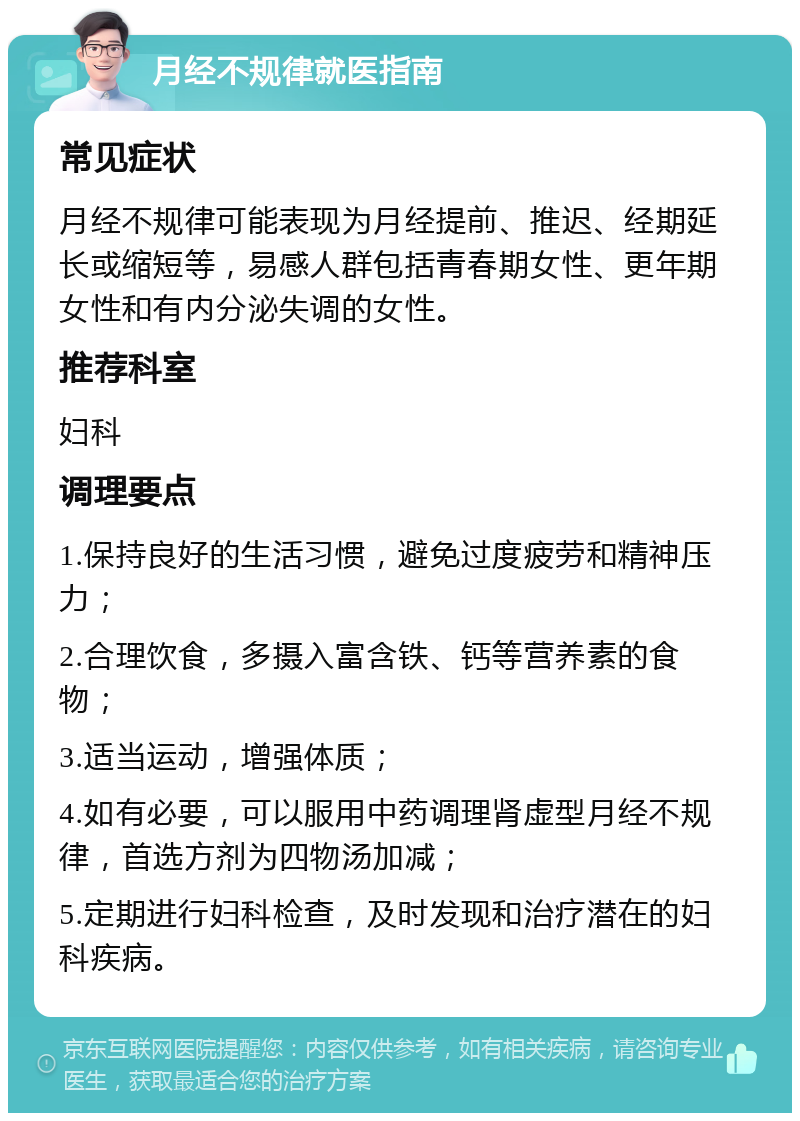 月经不规律就医指南 常见症状 月经不规律可能表现为月经提前、推迟、经期延长或缩短等，易感人群包括青春期女性、更年期女性和有内分泌失调的女性。 推荐科室 妇科 调理要点 1.保持良好的生活习惯，避免过度疲劳和精神压力； 2.合理饮食，多摄入富含铁、钙等营养素的食物； 3.适当运动，增强体质； 4.如有必要，可以服用中药调理肾虚型月经不规律，首选方剂为四物汤加减； 5.定期进行妇科检查，及时发现和治疗潜在的妇科疾病。