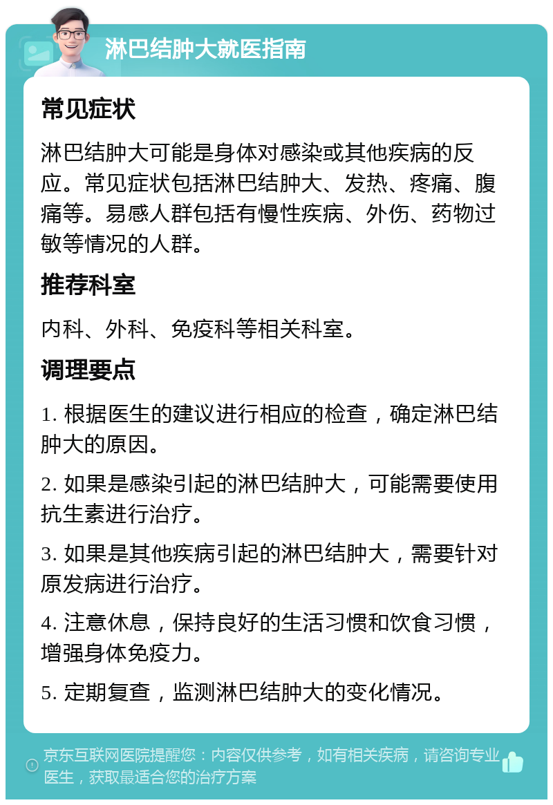 淋巴结肿大就医指南 常见症状 淋巴结肿大可能是身体对感染或其他疾病的反应。常见症状包括淋巴结肿大、发热、疼痛、腹痛等。易感人群包括有慢性疾病、外伤、药物过敏等情况的人群。 推荐科室 内科、外科、免疫科等相关科室。 调理要点 1. 根据医生的建议进行相应的检查，确定淋巴结肿大的原因。 2. 如果是感染引起的淋巴结肿大，可能需要使用抗生素进行治疗。 3. 如果是其他疾病引起的淋巴结肿大，需要针对原发病进行治疗。 4. 注意休息，保持良好的生活习惯和饮食习惯，增强身体免疫力。 5. 定期复查，监测淋巴结肿大的变化情况。