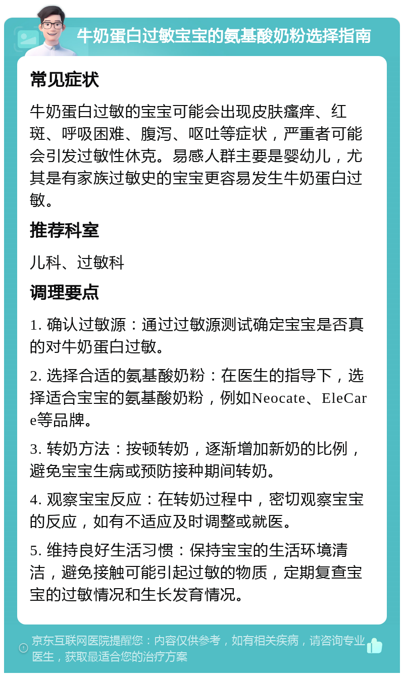 牛奶蛋白过敏宝宝的氨基酸奶粉选择指南 常见症状 牛奶蛋白过敏的宝宝可能会出现皮肤瘙痒、红斑、呼吸困难、腹泻、呕吐等症状，严重者可能会引发过敏性休克。易感人群主要是婴幼儿，尤其是有家族过敏史的宝宝更容易发生牛奶蛋白过敏。 推荐科室 儿科、过敏科 调理要点 1. 确认过敏源：通过过敏源测试确定宝宝是否真的对牛奶蛋白过敏。 2. 选择合适的氨基酸奶粉：在医生的指导下，选择适合宝宝的氨基酸奶粉，例如Neocate、EleCare等品牌。 3. 转奶方法：按顿转奶，逐渐增加新奶的比例，避免宝宝生病或预防接种期间转奶。 4. 观察宝宝反应：在转奶过程中，密切观察宝宝的反应，如有不适应及时调整或就医。 5. 维持良好生活习惯：保持宝宝的生活环境清洁，避免接触可能引起过敏的物质，定期复查宝宝的过敏情况和生长发育情况。