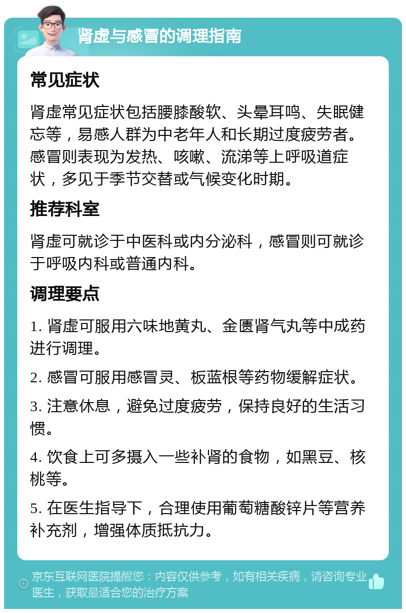 肾虚与感冒的调理指南 常见症状 肾虚常见症状包括腰膝酸软、头晕耳鸣、失眠健忘等，易感人群为中老年人和长期过度疲劳者。感冒则表现为发热、咳嗽、流涕等上呼吸道症状，多见于季节交替或气候变化时期。 推荐科室 肾虚可就诊于中医科或内分泌科，感冒则可就诊于呼吸内科或普通内科。 调理要点 1. 肾虚可服用六味地黄丸、金匮肾气丸等中成药进行调理。 2. 感冒可服用感冒灵、板蓝根等药物缓解症状。 3. 注意休息，避免过度疲劳，保持良好的生活习惯。 4. 饮食上可多摄入一些补肾的食物，如黑豆、核桃等。 5. 在医生指导下，合理使用葡萄糖酸锌片等营养补充剂，增强体质抵抗力。