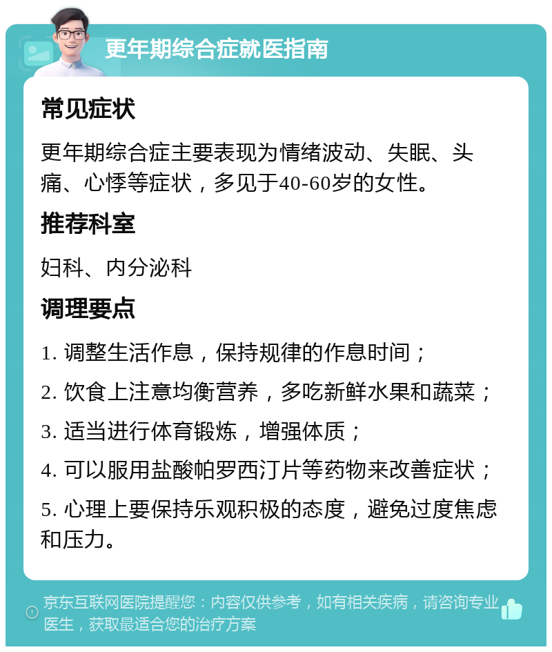 更年期综合症就医指南 常见症状 更年期综合症主要表现为情绪波动、失眠、头痛、心悸等症状，多见于40-60岁的女性。 推荐科室 妇科、内分泌科 调理要点 1. 调整生活作息，保持规律的作息时间； 2. 饮食上注意均衡营养，多吃新鲜水果和蔬菜； 3. 适当进行体育锻炼，增强体质； 4. 可以服用盐酸帕罗西汀片等药物来改善症状； 5. 心理上要保持乐观积极的态度，避免过度焦虑和压力。