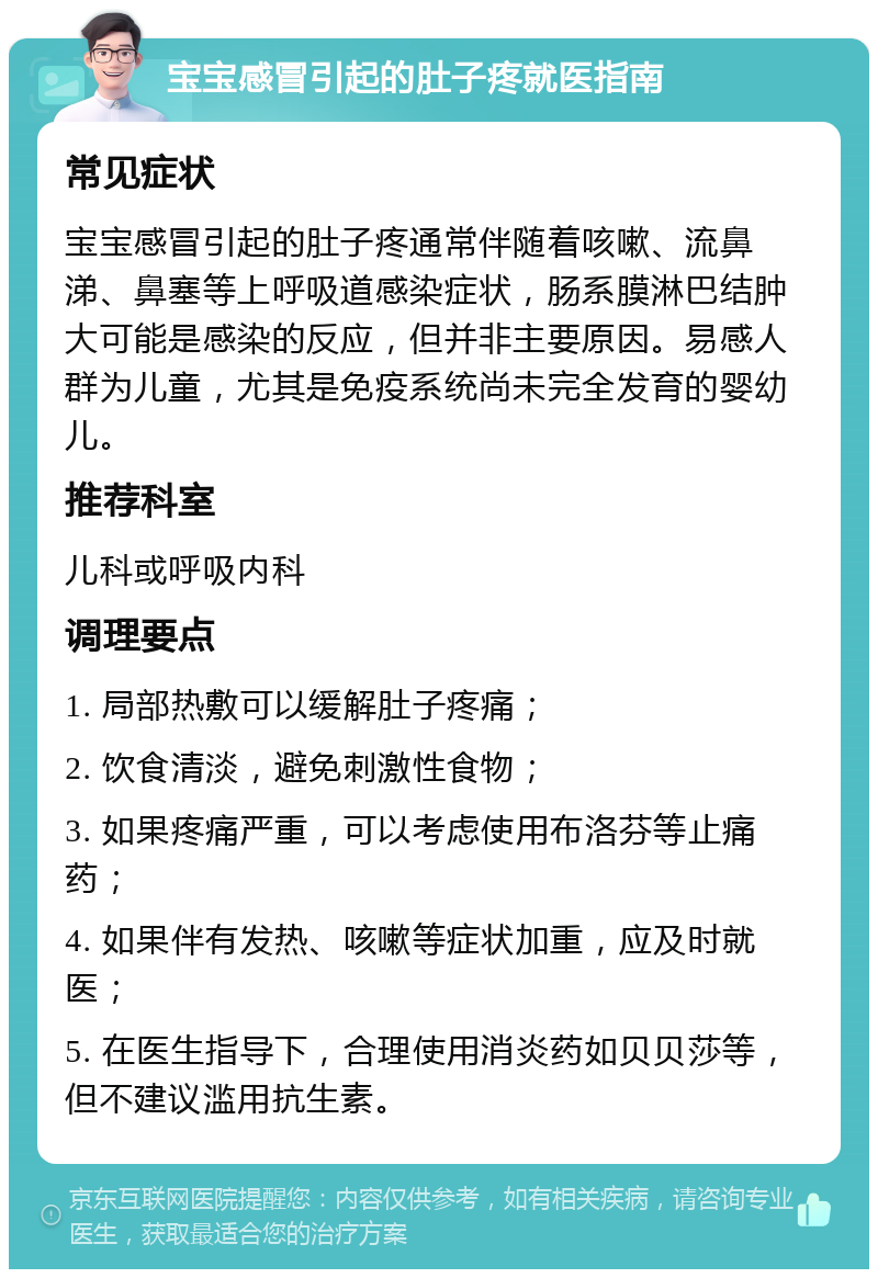 宝宝感冒引起的肚子疼就医指南 常见症状 宝宝感冒引起的肚子疼通常伴随着咳嗽、流鼻涕、鼻塞等上呼吸道感染症状，肠系膜淋巴结肿大可能是感染的反应，但并非主要原因。易感人群为儿童，尤其是免疫系统尚未完全发育的婴幼儿。 推荐科室 儿科或呼吸内科 调理要点 1. 局部热敷可以缓解肚子疼痛； 2. 饮食清淡，避免刺激性食物； 3. 如果疼痛严重，可以考虑使用布洛芬等止痛药； 4. 如果伴有发热、咳嗽等症状加重，应及时就医； 5. 在医生指导下，合理使用消炎药如贝贝莎等，但不建议滥用抗生素。